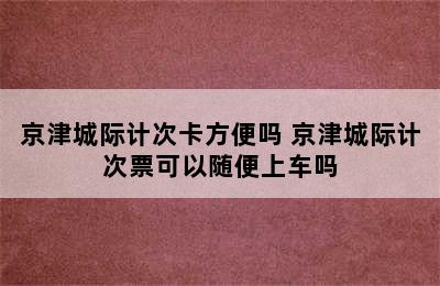 京津城际计次卡方便吗 京津城际计次票可以随便上车吗